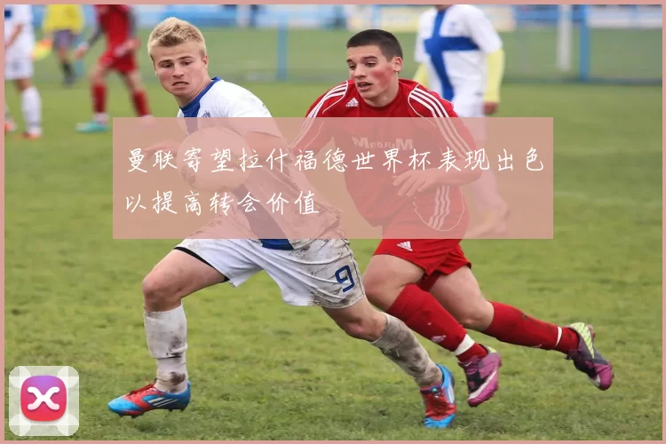 曼联寄望拉什福德世界杯表现出色以提高转会价值