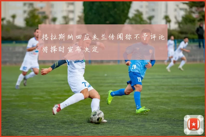 格拉斯纳回应米兰传闻称不予评论将择时宣布决定