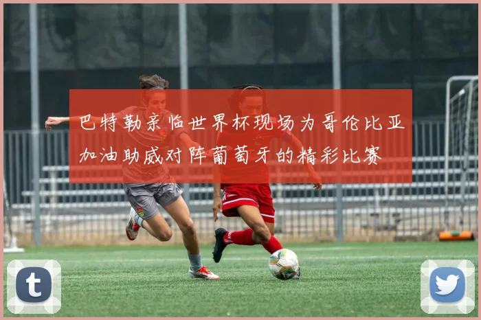 巴特勒亲临世界杯现场为哥伦比亚加油助威对阵葡萄牙的精彩比赛