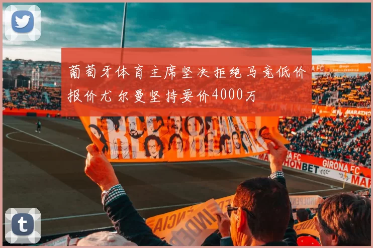 葡萄牙体育主席坚决拒绝马竞低价报价尤尔曼坚持要价4000万