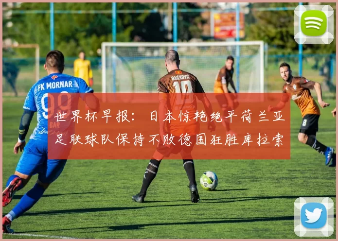 世界杯早报：日本惊艳绝平荷兰亚足联球队保持不败德国狂胜库拉索